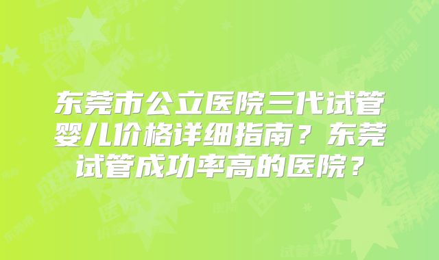 东莞市公立医院三代试管婴儿价格详细指南?东莞试管成功率高的医院?