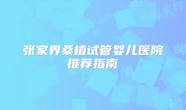 张家界桑植试管婴儿医院推荐指南