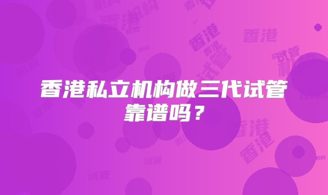 香港私立机构做三代试管靠谱吗？