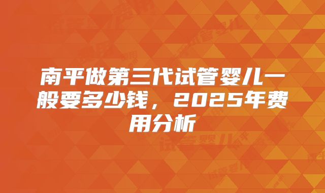 南平做第三代试管婴儿一般要多少钱，2025年费用分析