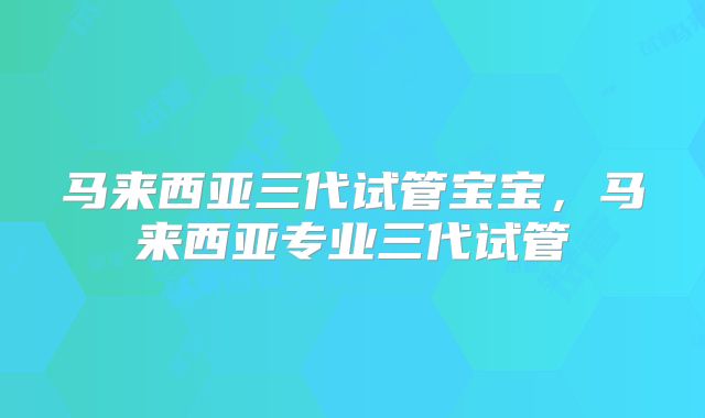 马来西亚三代试管宝宝,马来西亚专业三代试管