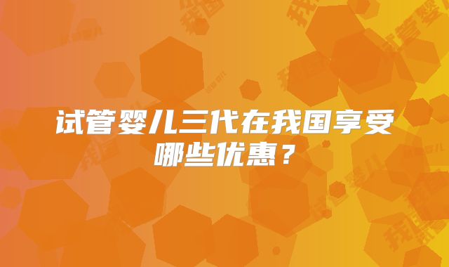 试管婴儿三代在我国享受哪些优惠？