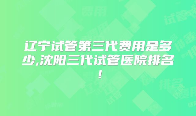 辽宁试管第三代费用是多少,沈阳三代试管医院排名！