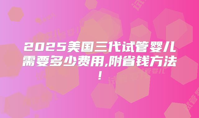 2025美国三代试管婴儿需要多少费用,附省钱方法!