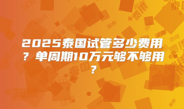 2025泰国试管多少费用？单周期10万元够不够用？