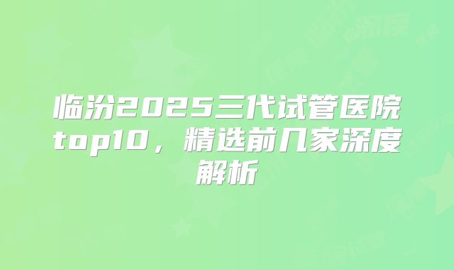 临汾2025三代试管医院top10，精选前几家深度解析