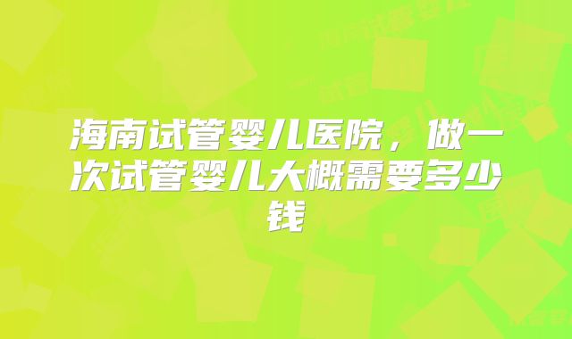 海南试管婴儿医院，做一次试管婴儿大概需要多少钱