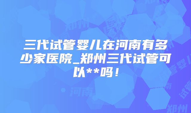 三代试管婴儿在河南有多少家医院_郑州三代试管可以**吗!