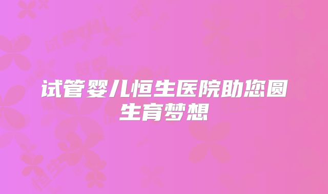 试管婴儿恒生医院助您圆生育梦想