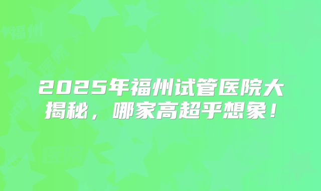 2025年福州试管医院大揭秘,哪家高超乎想象!