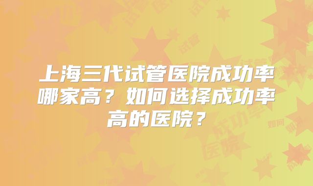 上海三代试管医院成功率哪家高？如何选择成功率高的医院？