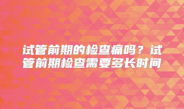 试管前期的检查痛吗？试管前期检查需要多长时间