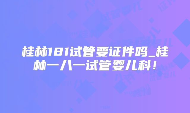 桂林181试管要证件吗_桂林一八一试管婴儿科！