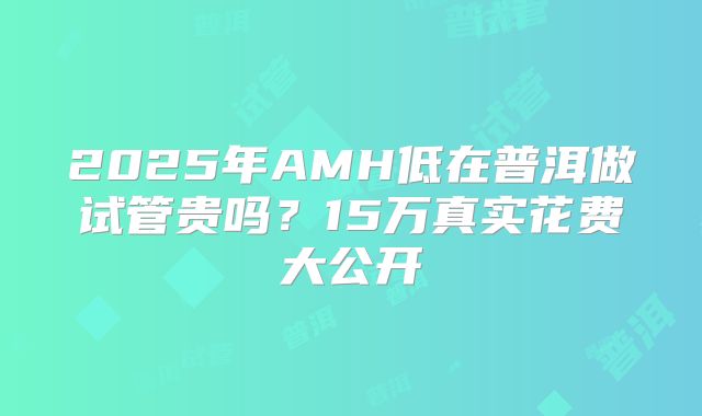 2025年AMH低在普洱做试管贵吗？15万真实花费大公开