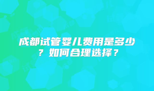 成都试管婴儿费用是多少？如何合理选择？