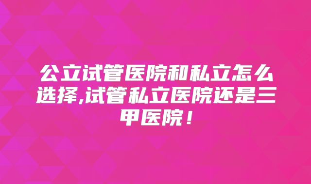 公立试管医院和私立怎么选择,试管私立医院还是三甲医院！