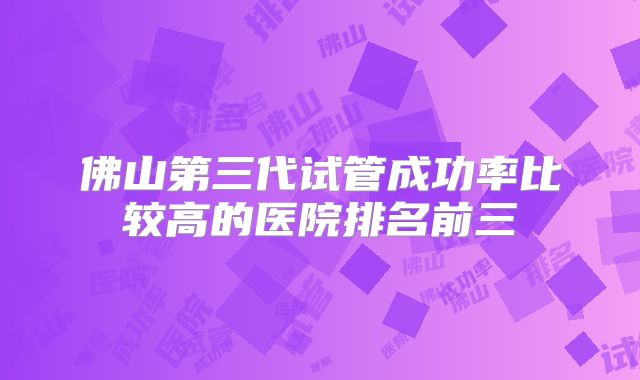佛山第三代试管成功率比较高的医院排名前三