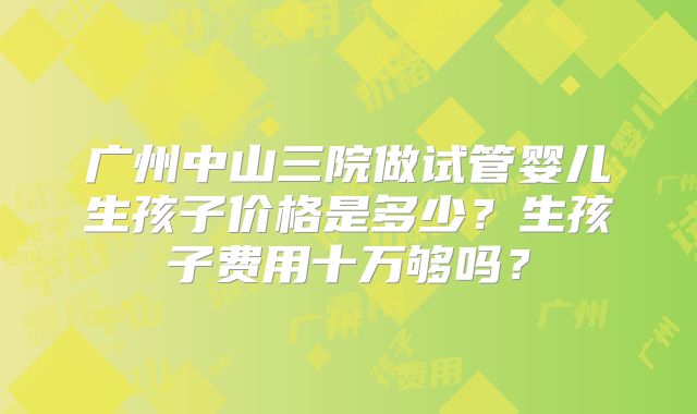 广州中山三院做试管婴儿生孩子价格是多少？生孩子费用十万够吗？