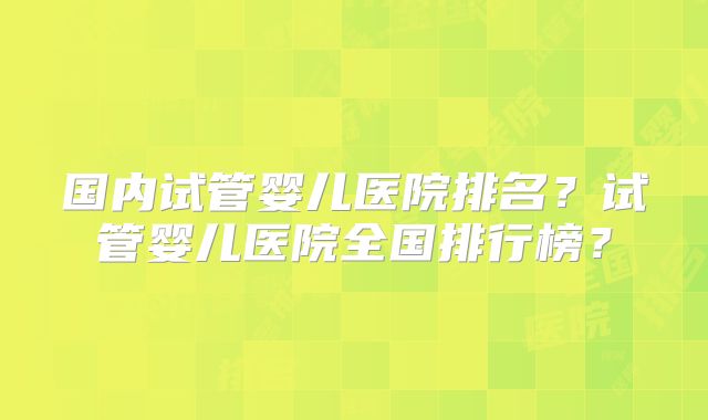 国内试管婴儿医院排名？试管婴儿医院全国排行榜？