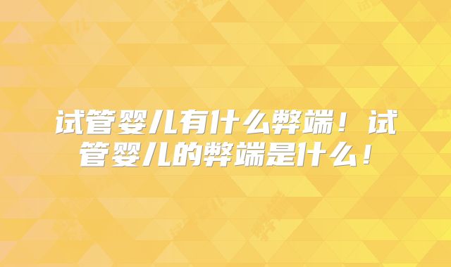 试管婴儿有什么弊端！试管婴儿的弊端是什么！