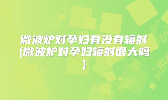 微波炉对孕妇有没有辐射(微波炉对孕妇辐射很大吗)
