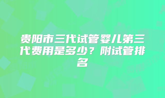 贵阳市三代试管婴儿第三代费用是多少？附试管排名