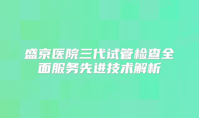 盛京医院三代试管检查全面服务先进技术解析