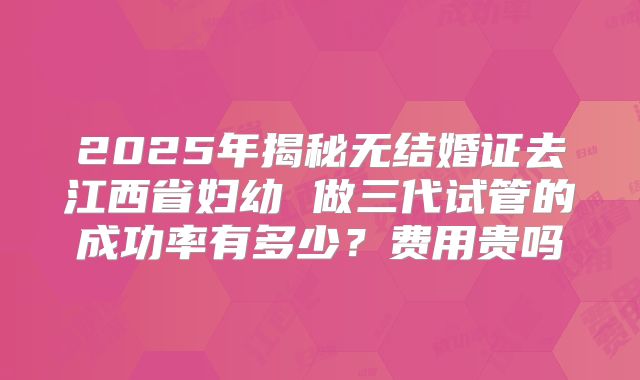 2025年揭秘无结婚证去江西省妇幼 做三代试管的成功率有多少?费用贵吗