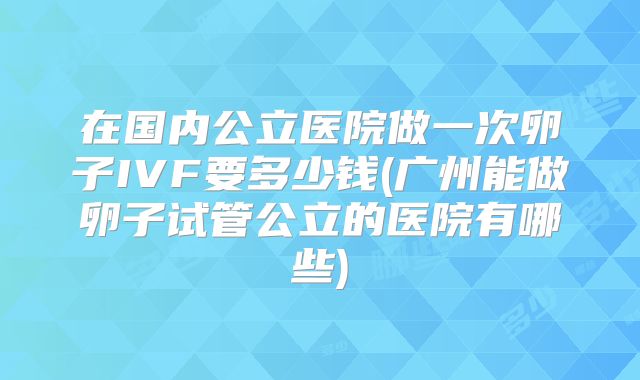 在国内公立医院做一次卵子IVF要多少钱(广州能做卵子试管公立的医院有哪些)