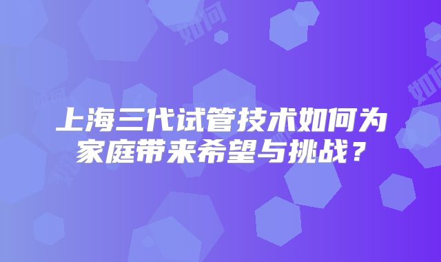 上海三代试管技术如何为家庭带来希望与挑战？