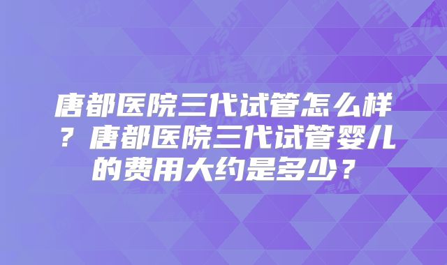 唐都医院三代试管怎么样？唐都医院三代试管婴儿的费用大约是多少？