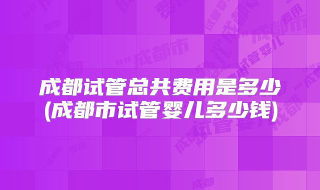 成都试管总共费用是多少(成都市试管婴儿多少钱)