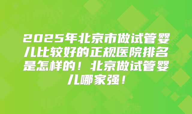 2025年北京市做试管婴儿比较好的正规医院排名是怎样的！北京做试管婴儿哪家强！