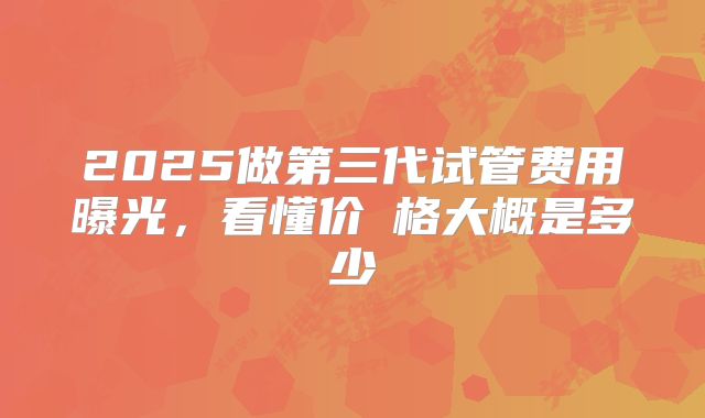 2025做第三代试管费用曝光,看懂价ㄤ格大概是多少