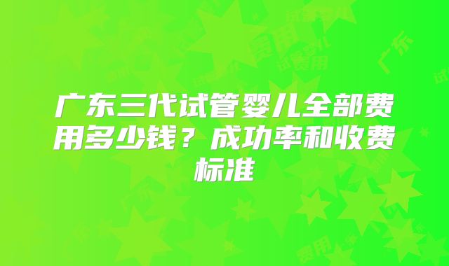 广东三代试管婴儿全部费用多少钱？成功率和收费标准