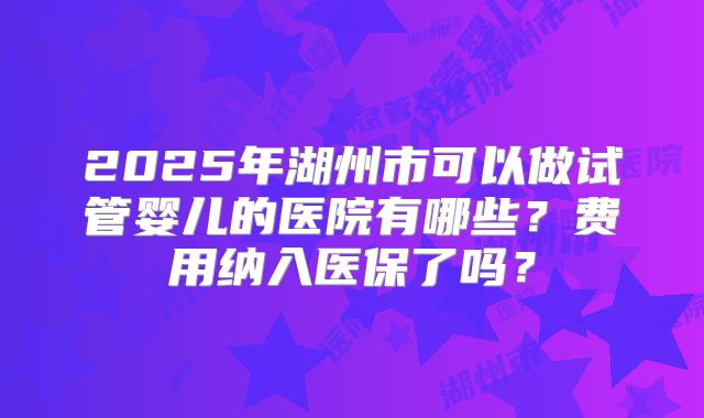 2025年湖州市可以做试管婴儿的医院有哪些？费用纳入医保了吗？