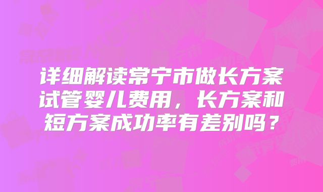 详细解读常宁市做长方案试管婴儿费用，长方案和短方案成功率有差别吗？