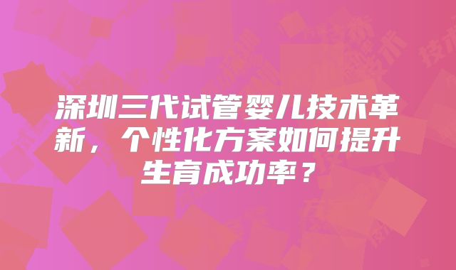 深圳三代试管婴儿技术革新，个性化方案如何提升生育成功率？