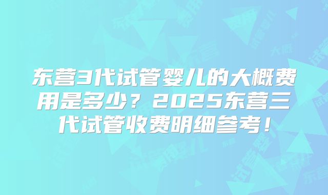 东营3代试管婴儿的大概费用是多少？2025东营三代试管收费明细参考！