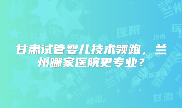 甘肃试管婴儿技术领跑，兰州哪家医院更专业？