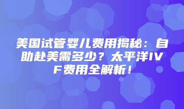 美国试管婴儿费用揭秘：自助赴美需多少？太平洋IVF费用全解析！