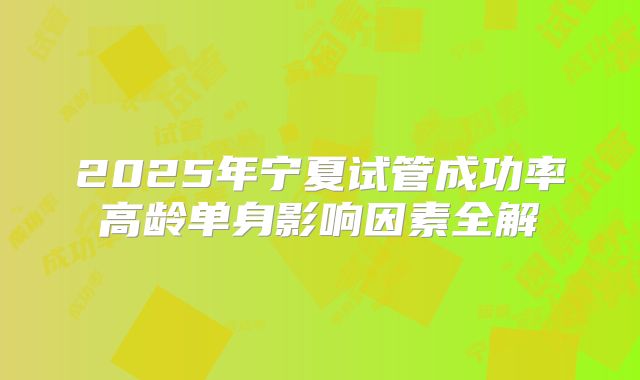 2025年宁夏试管成功率高龄单身影响因素全解