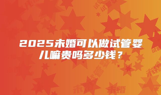 2025未婚可以做试管婴儿嘛贵吗多少钱？