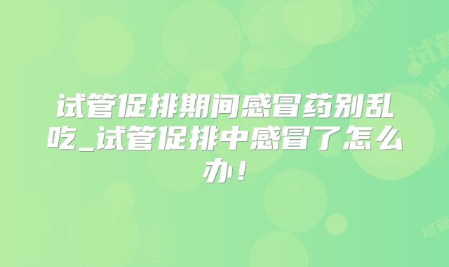 试管促排期间感冒药别乱吃_试管促排中感冒了怎么办！