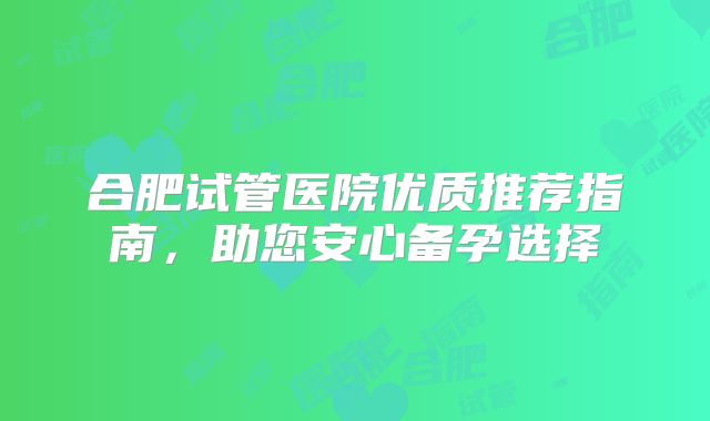 合肥试管医院优质推荐指南,助您安心备孕选择