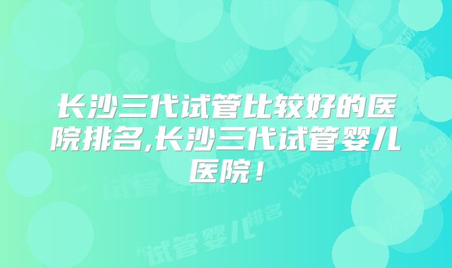长沙三代试管比较好的医院排名,长沙三代试管婴儿医院！
