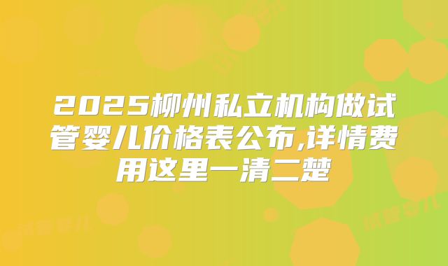 2025柳州私立机构做试管婴儿价格表公布,详情费用这里一清二楚