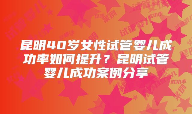 昆明40岁女性试管婴儿成功率如何提升？昆明试管婴儿成功案例分享