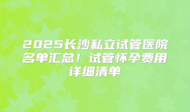 2025长沙私立试管医院名单汇总！试管怀孕费用详细清单