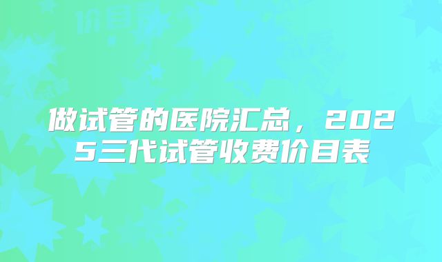 做试管的医院汇总，2025三代试管收费价目表
